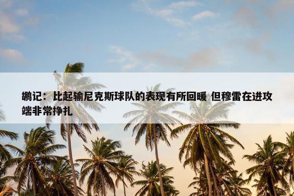 鹕记：比起输尼克斯球队的表现有所回暖 但穆雷在进攻端非常挣扎