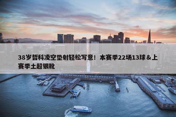 38岁哲科凌空垫射轻松写意！本赛季22场13球＆上赛季土超银靴