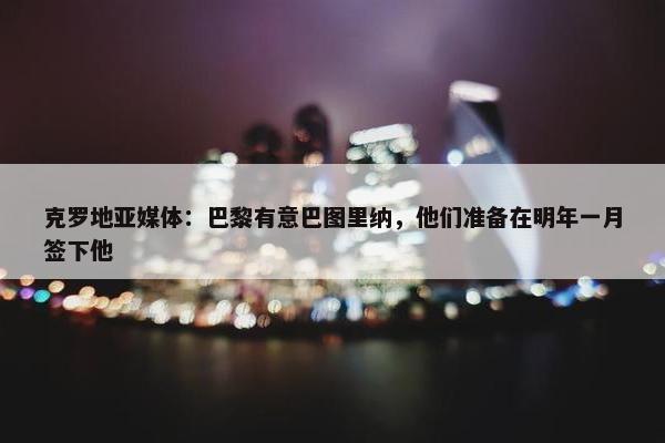 克罗地亚媒体：巴黎有意巴图里纳，他们准备在明年一月签下他