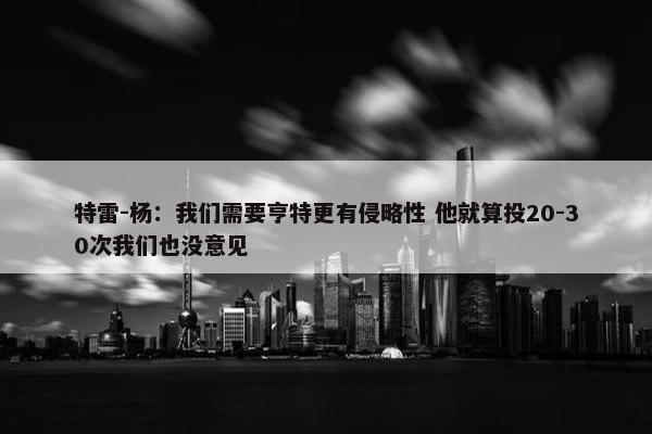 特雷-杨：我们需要亨特更有侵略性 他就算投20-30次我们也没意见