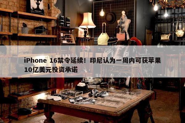 iPhone 16禁令延续！印尼认为一周内可获苹果10亿美元投资承诺