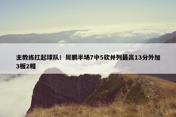 主教练扛起球队！周鹏半场7中5砍并列最高13分外加3板2帽