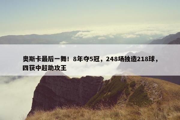 奥斯卡最后一舞！8年夺5冠，248场独造218球，四获中超助攻王