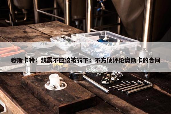 穆斯卡特：魏震不应该被罚下；不方便评论奥斯卡的合同