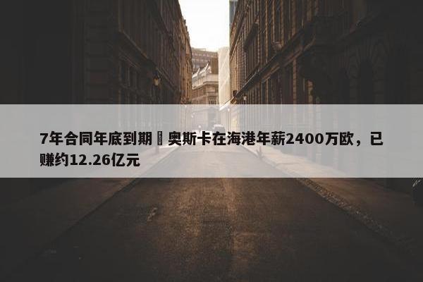 7年合同年底到期❗奥斯卡在海港年薪2400万欧，已赚约12.26亿元