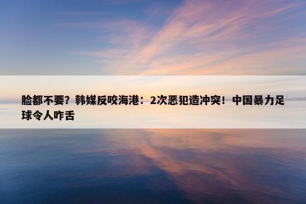 脸都不要？韩媒反咬海港：2次恶犯造冲突！中国暴力足球令人咋舌