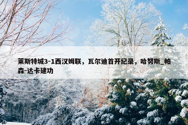 莱斯特城3-1西汉姆联，瓦尔迪首开纪录，哈努斯_帕森-达卡建功