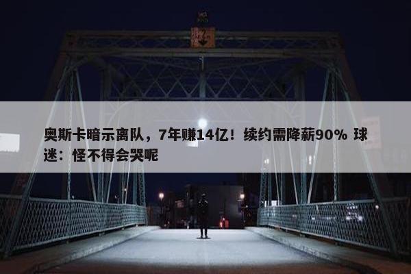 奥斯卡暗示离队，7年赚14亿！续约需降薪90% 球迷：怪不得会哭呢