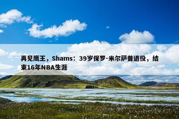 再见鹰王，Shams：39岁保罗-米尔萨普退役，结束16年NBA生涯