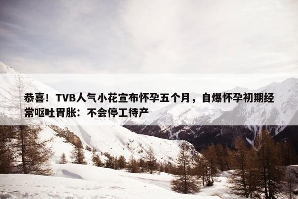 恭喜！TVB人气小花宣布怀孕五个月，自爆怀孕初期经常呕吐胃胀：不会停工待产