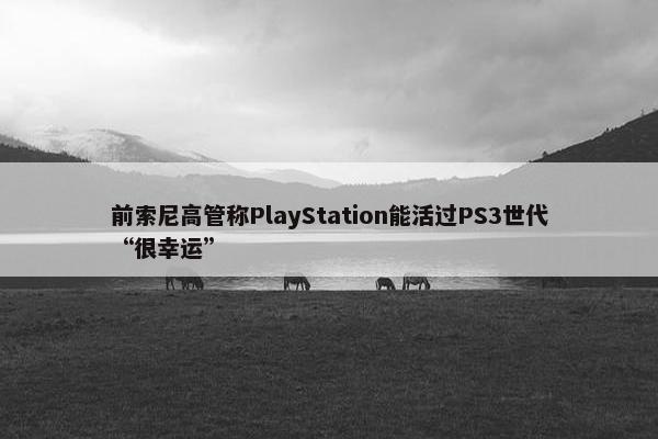 前索尼高管称PlayStation能活过PS3世代“很幸运”