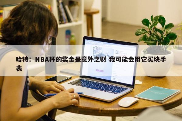 哈特：NBA杯的奖金是意外之财 我可能会用它买块手表