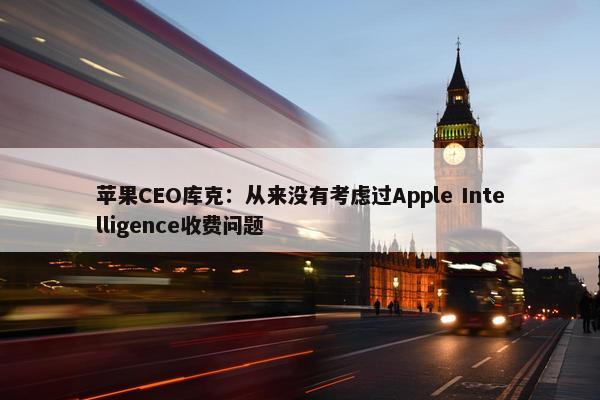 苹果CEO库克：从来没有考虑过Apple Intelligence收费问题