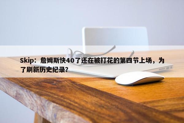 Skip：詹姆斯快40了还在被打花的第四节上场，为了刷新历史纪录？