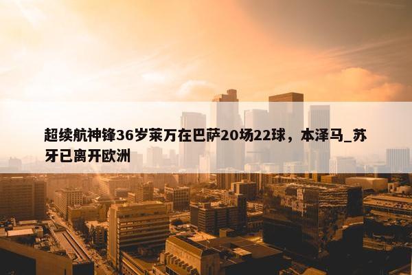 超续航神锋36岁莱万在巴萨20场22球，本泽马_苏牙已离开欧洲