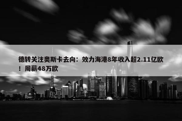 德转关注奥斯卡去向：效力海港8年收入超2.11亿欧！周薪48万欧