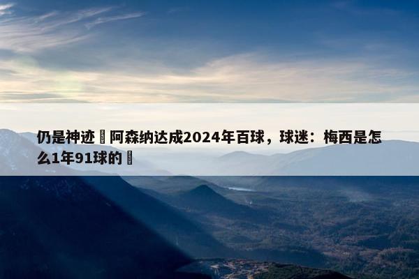 仍是神迹❗阿森纳达成2024年百球，球迷：梅西是怎么1年91球的❓