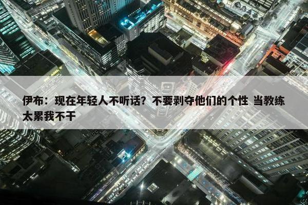 伊布：现在年轻人不听话？不要剥夺他们的个性 当教练太累我不干