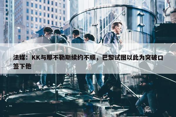 法媒：KK与那不勒斯续约不顺，巴黎试图以此为突破口签下他