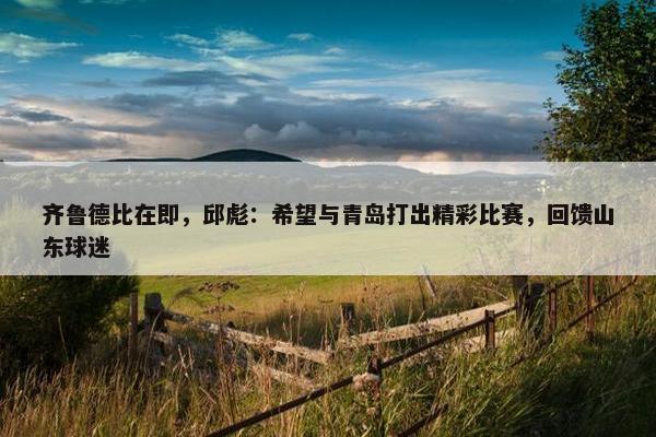 齐鲁德比在即，邱彪：希望与青岛打出精彩比赛，回馈山东球迷