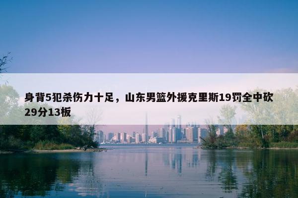 身背5犯杀伤力十足，山东男篮外援克里斯19罚全中砍29分13板