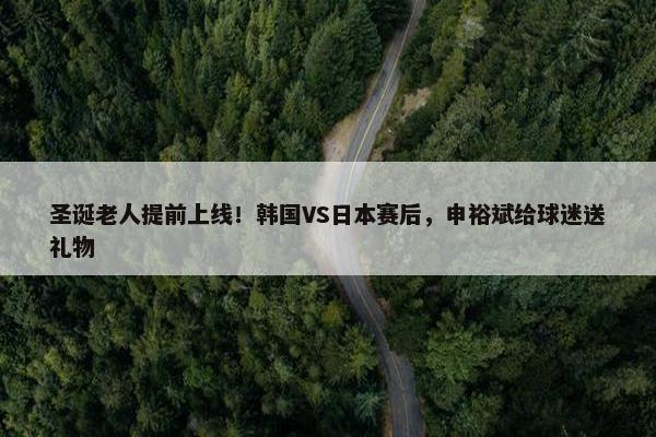 圣诞老人提前上线！韩国VS日本赛后，申裕斌给球迷送礼物