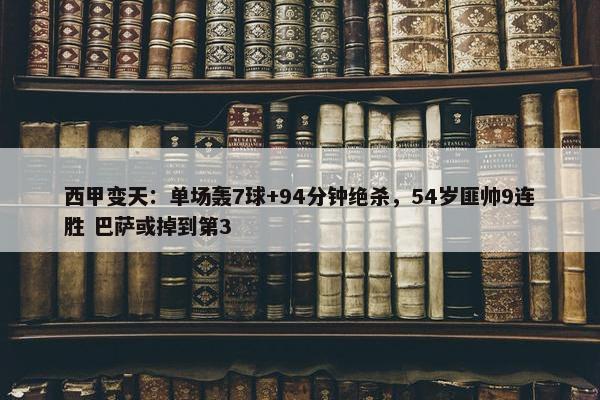 西甲变天：单场轰7球+94分钟绝杀，54岁匪帅9连胜 巴萨或掉到第3