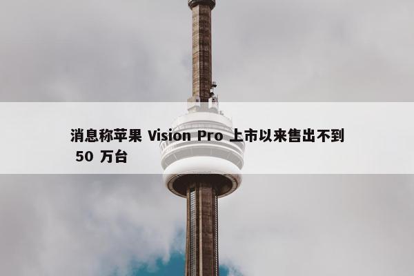 消息称苹果 Vision Pro 上市以来售出不到 50 万台