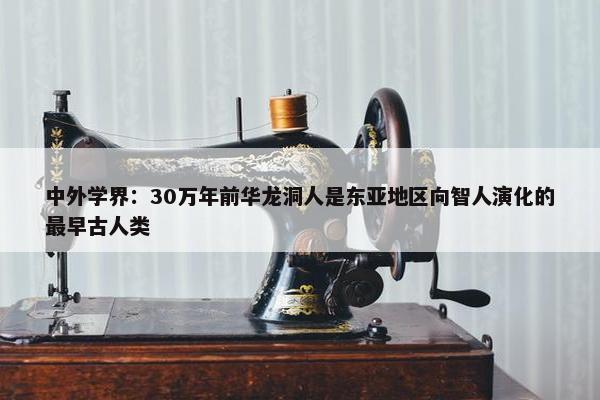 中外学界：30万年前华龙洞人是东亚地区向智人演化的最早古人类