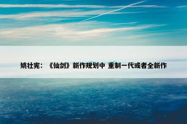 姚壮宪：《仙剑》新作规划中 重制一代或者全新作