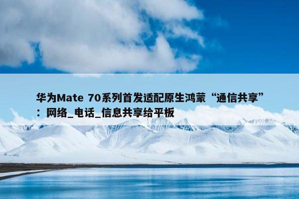 华为Mate 70系列首发适配原生鸿蒙“通信共享”：网络_电话_信息共享给平板