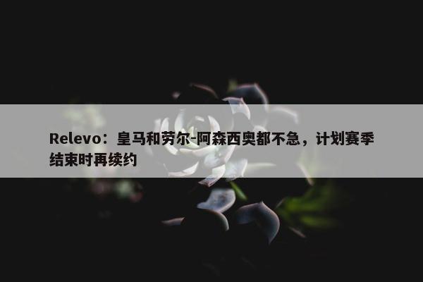 Relevo：皇马和劳尔-阿森西奥都不急，计划赛季结束时再续约