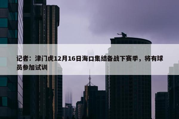 记者：津门虎12月16日海口集结备战下赛季，将有球员参加试训