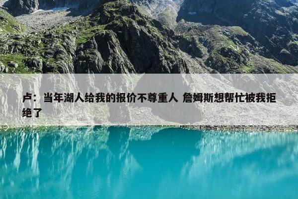 卢：当年湖人给我的报价不尊重人 詹姆斯想帮忙被我拒绝了