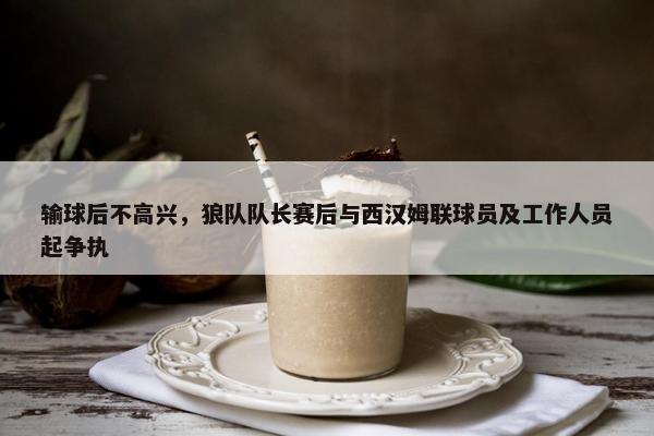 输球后不高兴，狼队队长赛后与西汉姆联球员及工作人员起争执