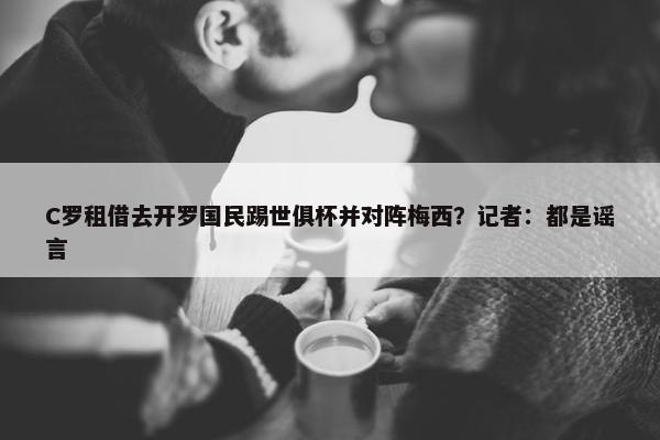 C罗租借去开罗国民踢世俱杯并对阵梅西？记者：都是谣言