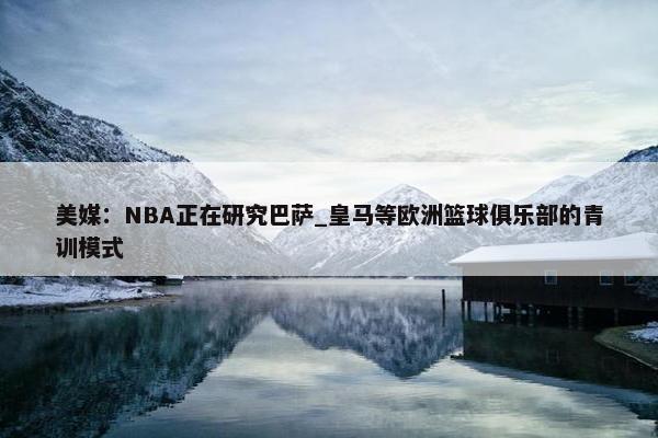 美媒：NBA正在研究巴萨_皇马等欧洲篮球俱乐部的青训模式