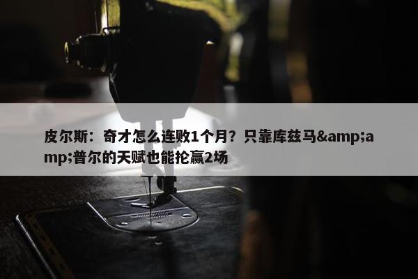 皮尔斯：奇才怎么连败1个月？只靠库兹马&amp;普尔的天赋也能抡赢2场