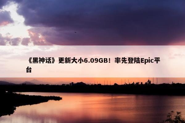 《黑神话》更新大小6.09GB！率先登陆Epic平台