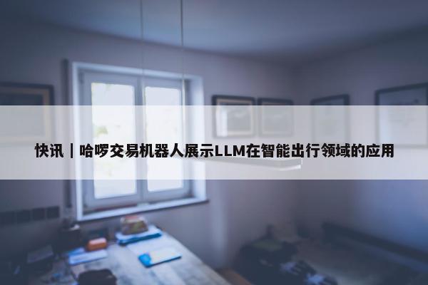 快讯｜哈啰交易机器人展示LLM在智能出行领域的应用