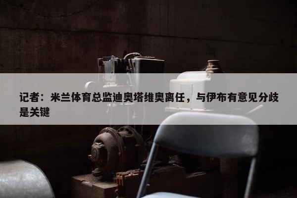 记者：米兰体育总监迪奥塔维奥离任，与伊布有意见分歧是关键