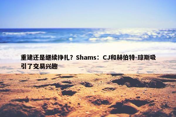 重建还是继续挣扎？Shams：CJ和赫伯特-琼斯吸引了交易兴趣