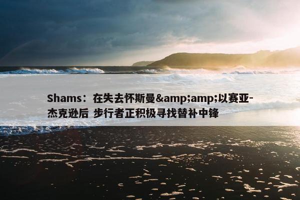 Shams：在失去怀斯曼&amp;以赛亚-杰克逊后 步行者正积极寻找替补中锋