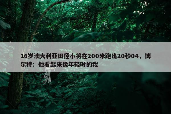 16岁澳大利亚田径小将在200米跑出20秒04，博尔特：他看起来像年轻时的我