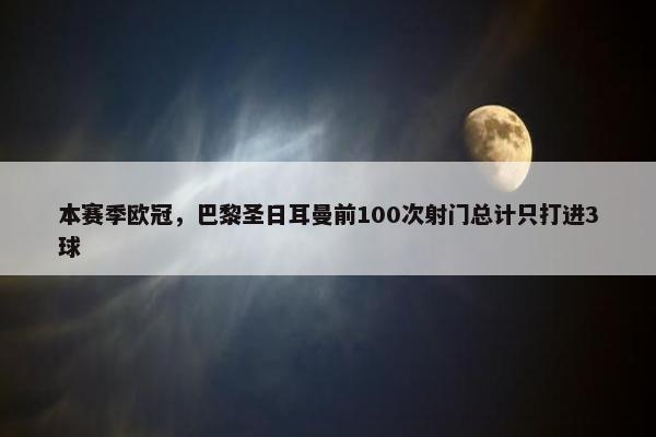 本赛季欧冠，巴黎圣日耳曼前100次射门总计只打进3球