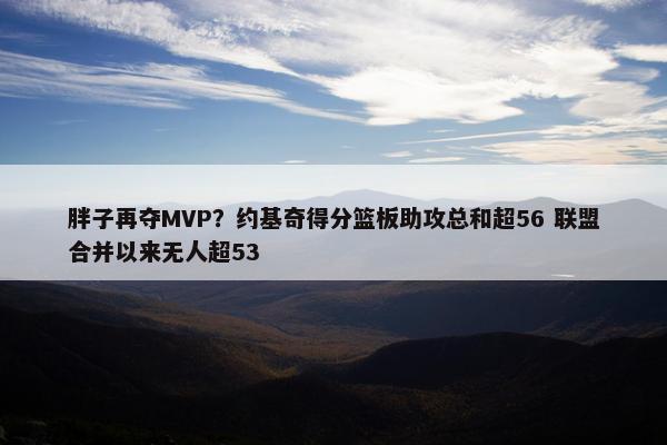 胖子再夺MVP？约基奇得分篮板助攻总和超56 联盟合并以来无人超53