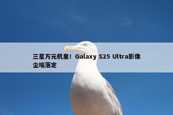 三星万元机皇！Galaxy S25 Ultra影像尘埃落定