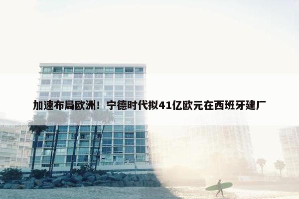 加速布局欧洲！宁德时代拟41亿欧元在西班牙建厂