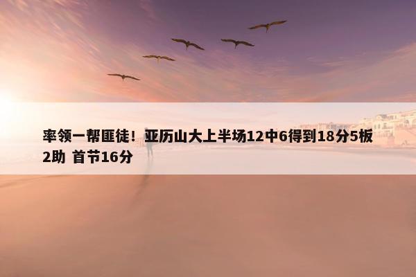 率领一帮匪徒！亚历山大上半场12中6得到18分5板2助 首节16分