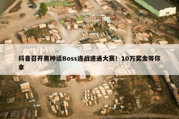 抖音召开黑神话Boss连战速通大赛！10万奖金等你拿